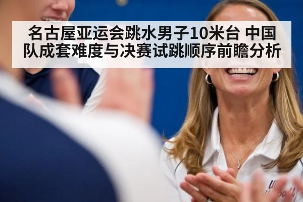 名古屋亚运会跳水男子10米台 中国队成套难度与决赛试跳顺序前瞻分析