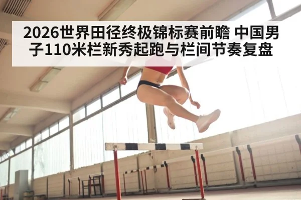 2026世界田径终极锦标赛前瞻 中国男子110米栏新秀起跑与栏间节奏复盘